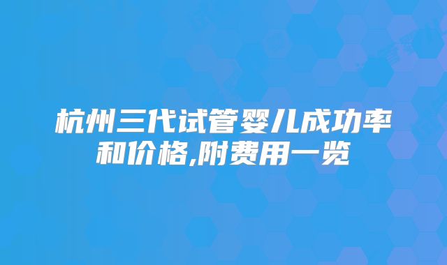 杭州三代试管婴儿成功率和价格,附费用一览