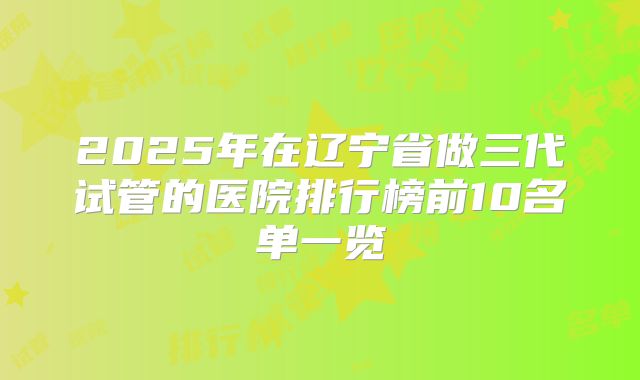 2025年在辽宁省做三代试管的医院排行榜前10名单一览