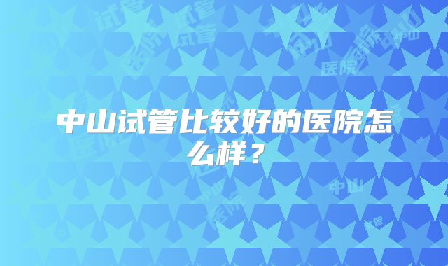 中山试管比较好的医院怎么样?