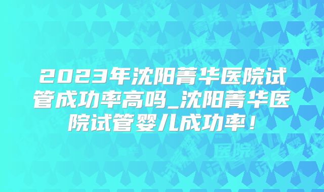 2023年沈阳菁华医院试管成功率高吗_沈阳菁华医院试管婴儿成功率！