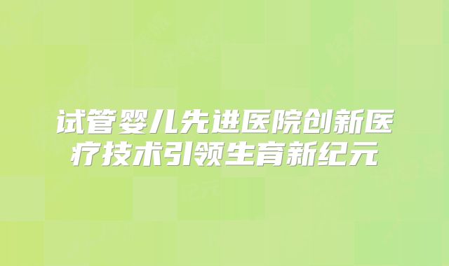 试管婴儿先进医院创新医疗技术引领生育新纪元