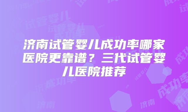 济南试管婴儿成功率哪家医院更靠谱?三代试管婴儿医院推荐