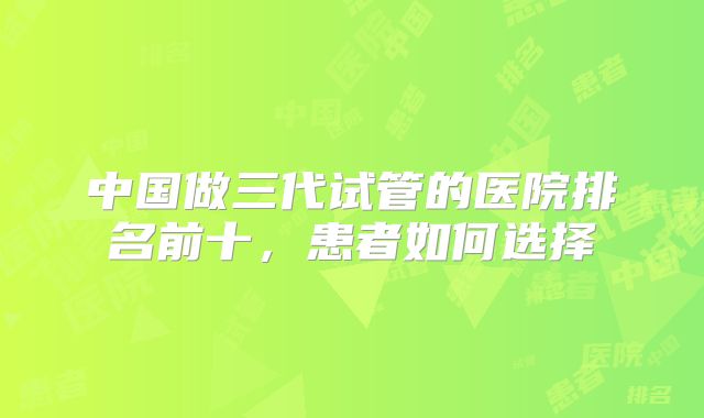 中国做三代试管的医院排名前十，患者如何选择