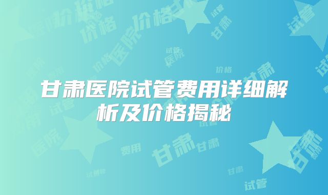 甘肃医院试管费用详细解析及价格揭秘