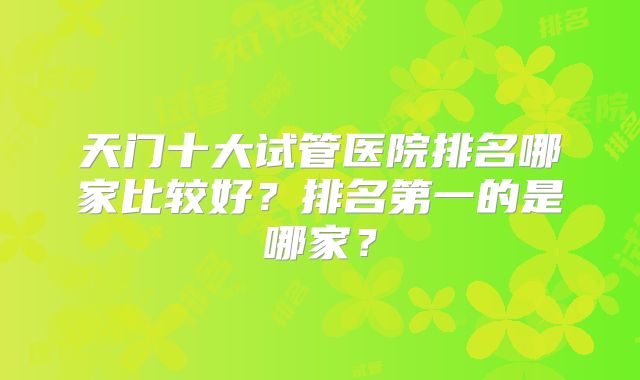 天门十大试管医院排名哪家比较好？排名第一的是哪家？