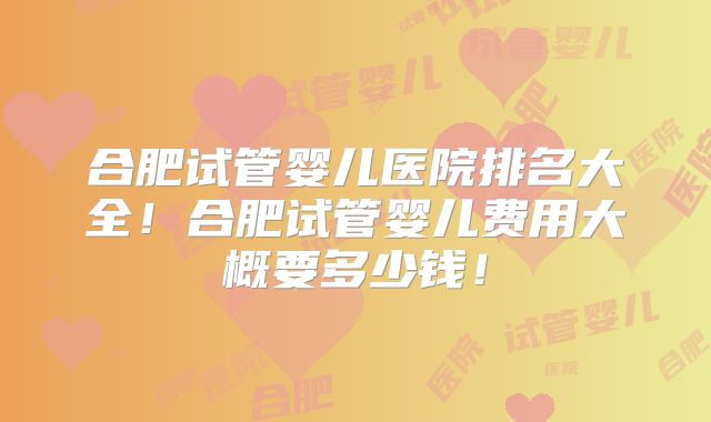 合肥试管婴儿医院排名大全！合肥试管婴儿费用大概要多少钱！