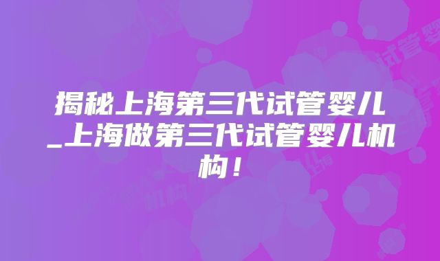 揭秘上海第三代试管婴儿_上海做第三代试管婴儿机构!