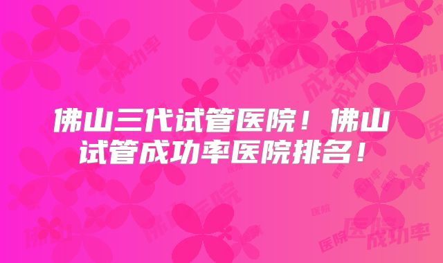 佛山三代试管医院!佛山试管成功率医院排名!
