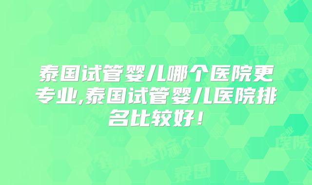 泰国试管婴儿哪个医院更专业,泰国试管婴儿医院排名比较好!