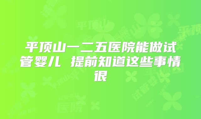 平顶山一二五医院能做试管婴儿 提前知道这些事情很