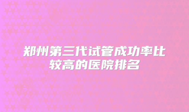 郑州第三代试管成功率比较高的医院排名