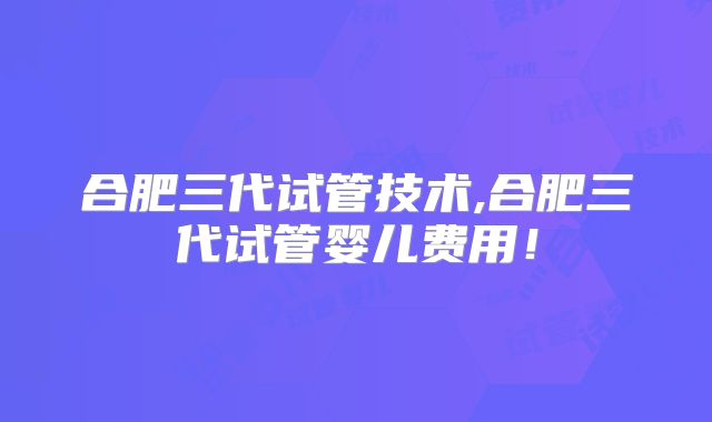 合肥三代试管技术,合肥三代试管婴儿费用！
