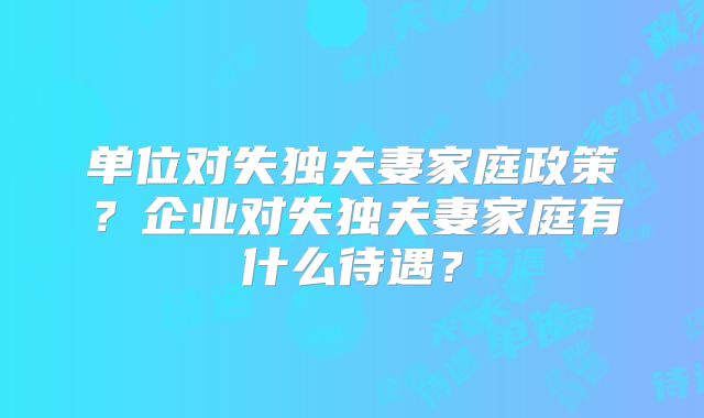 单位对失独夫妻家庭政策？企业对失独夫妻家庭有什么待遇？