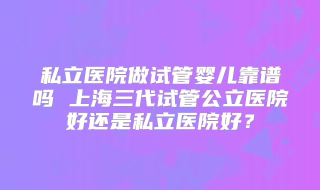 私立医院做试管婴儿靠谱吗 上海三代试管公立医院好还是私立医院好?