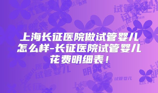 上海长征医院做试管婴儿怎么样-长征医院试管婴儿花费明细表!