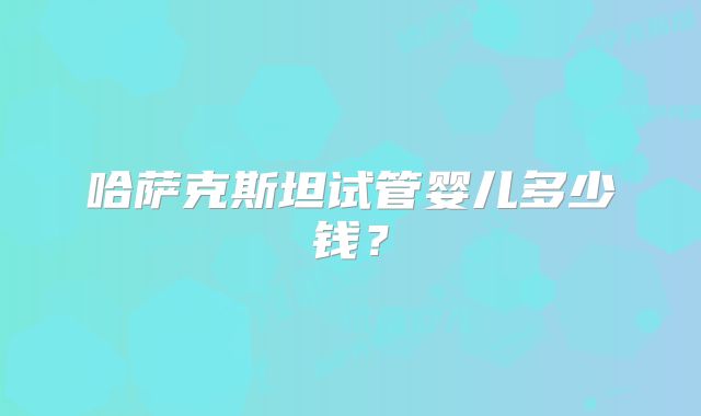 哈萨克斯坦试管婴儿多少钱?