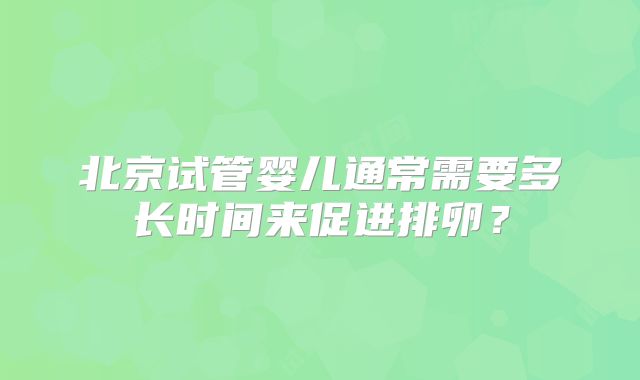 北京试管婴儿通常需要多长时间来促进排卵?