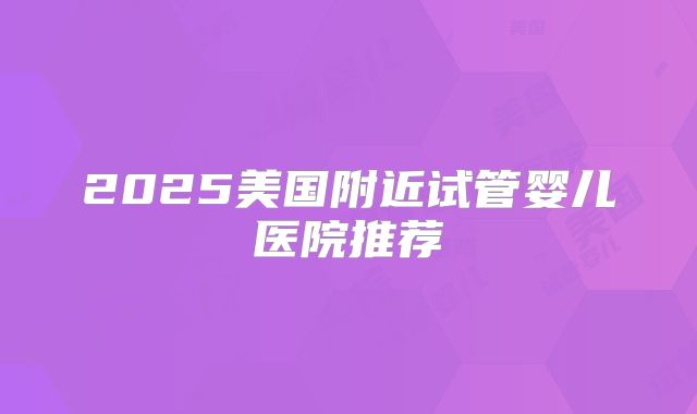 2025美国附近试管婴儿医院推荐