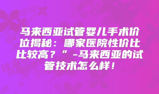 马来西亚试管婴儿手术价位揭秘：哪家医院性价比比较高？”-马来西亚的试管技术怎么样！