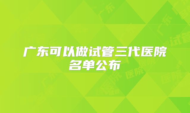 广东可以做试管三代医院名单公布
