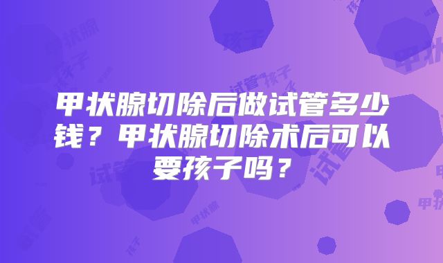 甲状腺切除后做试管多少钱？甲状腺切除术后可以要孩子吗？