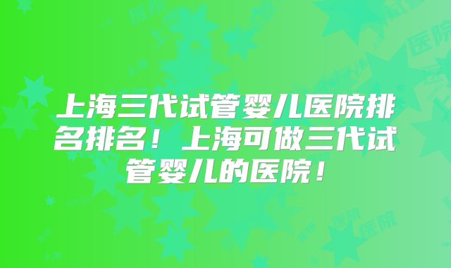 上海三代试管婴儿医院排名排名！上海可做三代试管婴儿的医院！