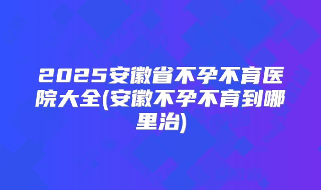 2025安徽省不孕不育医院大全(安徽不孕不育到哪里治)