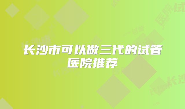 长沙市可以做三代的试管医院推荐
