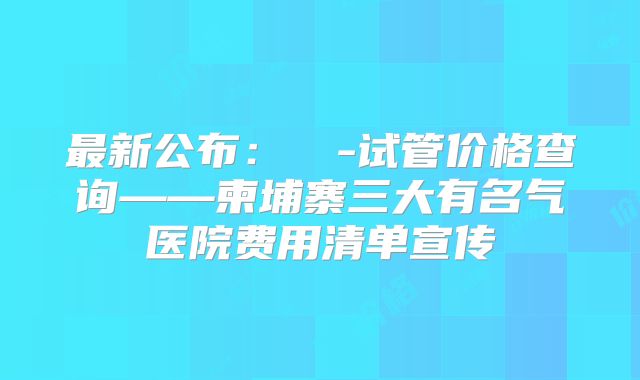 最新公布:��-试管价格查询——柬埔寨三大有名气医院费用清单宣传