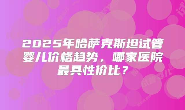 2025年哈萨克斯坦试管婴儿价格趋势，哪家医院最具性价比？