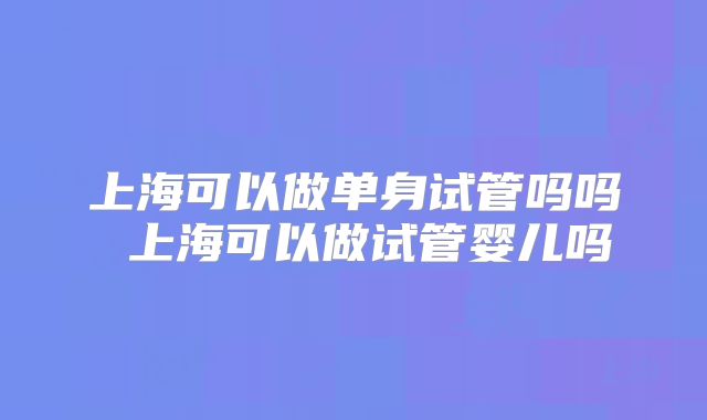 上海可以做单身试管吗吗 上海可以做试管婴儿吗
