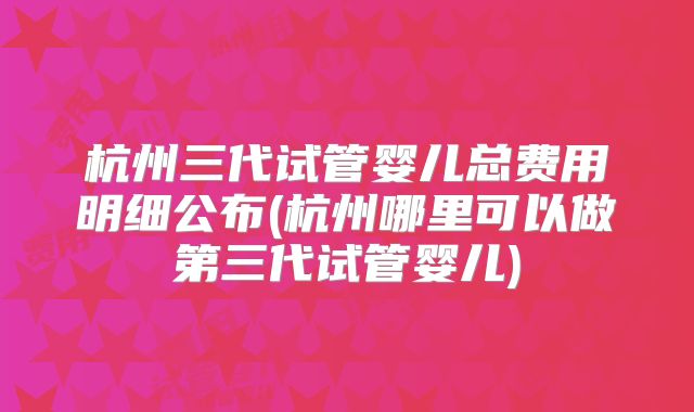 杭州三代试管婴儿总费用明细公布(杭州哪里可以做第三代试管婴儿)
