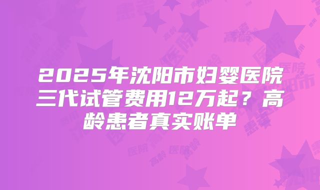 2025年沈阳市妇婴医院三代试管费用12万起？高龄患者真实账单