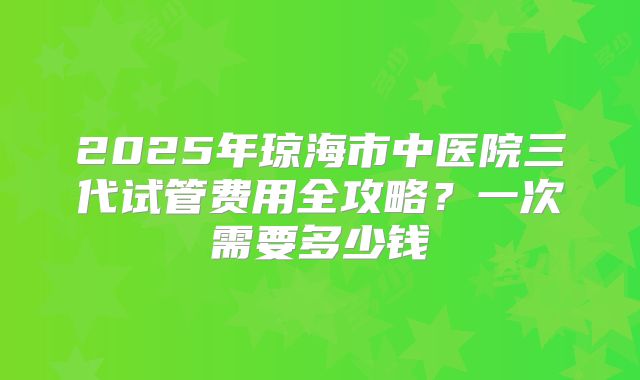 2025年琼海市中医院三代试管费用全攻略？一次需要多少钱