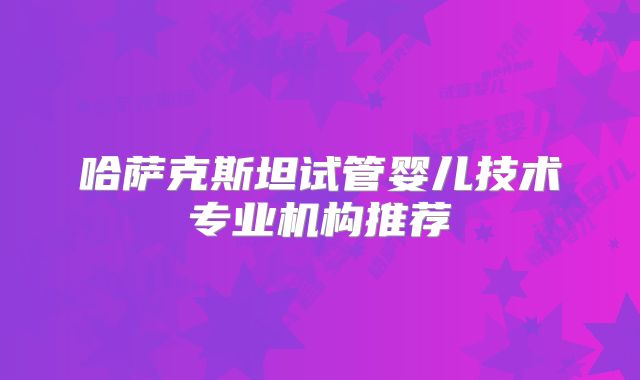 哈萨克斯坦试管婴儿技术专业机构推荐