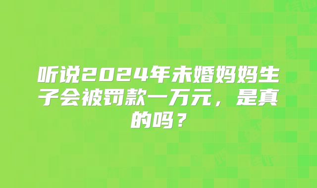 听说2024年未婚妈妈生子会被罚款一万元，是真的吗？