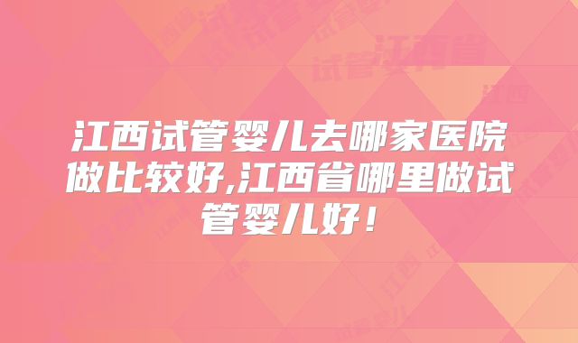 江西试管婴儿去哪家医院做比较好,江西省哪里做试管婴儿好！