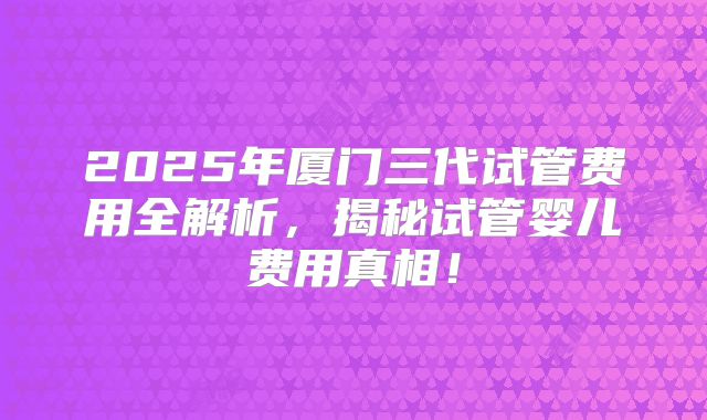 2025年厦门三代试管费用全解析,揭秘试管婴儿费用真相!