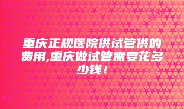 重庆正规医院供试管供的费用,重庆做试管需要花多少钱！