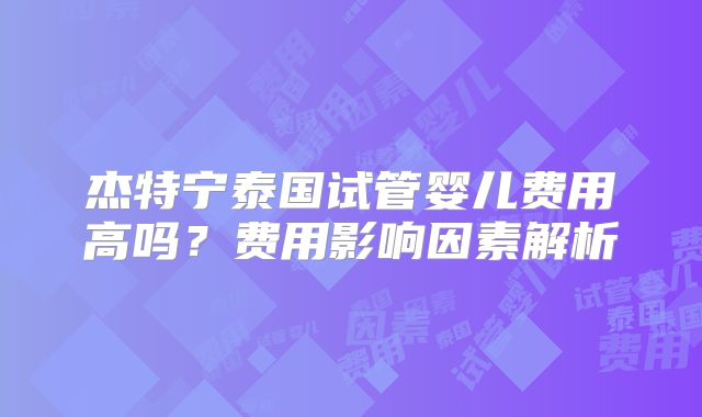杰特宁泰国试管婴儿费用高吗？费用影响因素解析