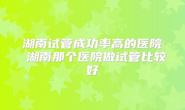 湖南试管成功率高的医院 湖南那个医院做试管比较好
