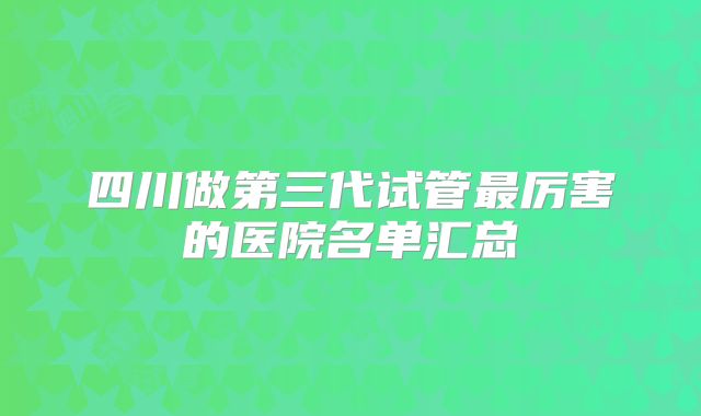 四川做第三代试管最厉害的医院名单汇总