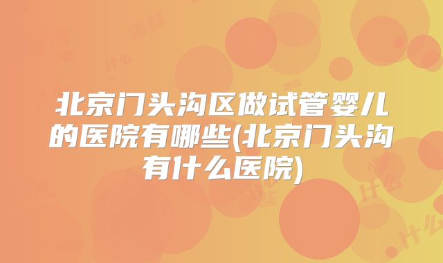 北京门头沟区做试管婴儿的医院有哪些(北京门头沟有什么医院)