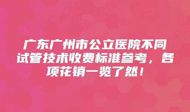 广东广州市公立医院不同试管技术收费标准参考，各项花销一览了然！