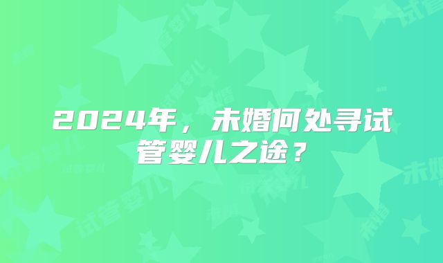 2024年，未婚何处寻试管婴儿之途？