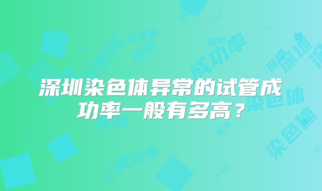 深圳染色体异常的试管成功率一般有多高?
