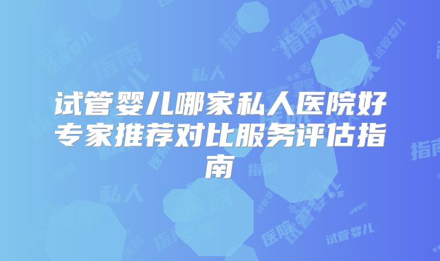 试管婴儿哪家私人医院好专家推荐对比服务评估指南