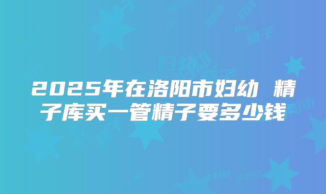 2025年在洛阳市妇幼 精子库买一管精子要多少钱