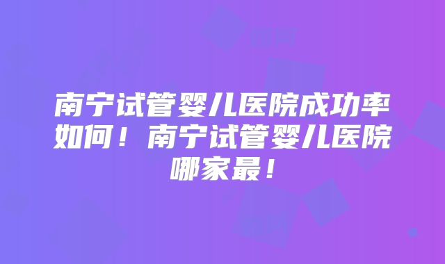 南宁试管婴儿医院成功率如何！南宁试管婴儿医院哪家最！