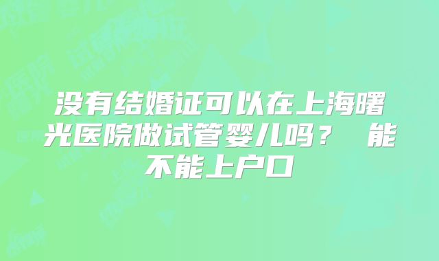 没有结婚证可以在上海曙光医院做试管婴儿吗？ 能不能上户口